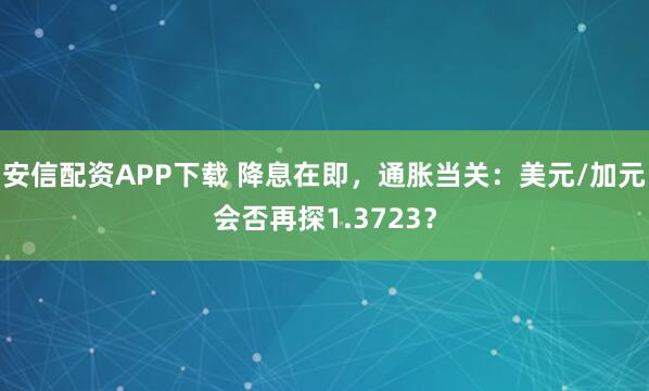 安信配资APP下载 降息在即，通胀当关：美元/加元会否再探1.3723？