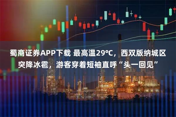 蜀商证券APP下载 最高温29℃，西双版纳城区突降冰雹，游客穿着短袖直呼“头一回见”