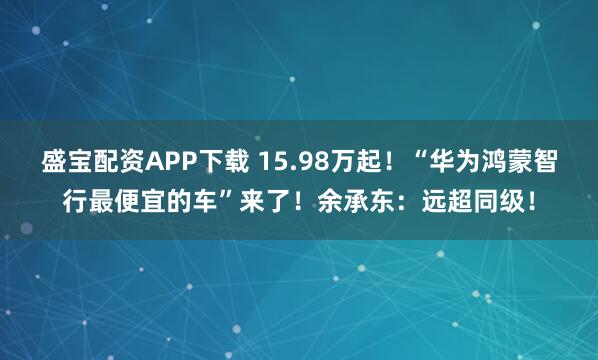 盛宝配资APP下载 15.98万起！“华为鸿蒙智行最便宜的车”来了！余承东：远超同级！