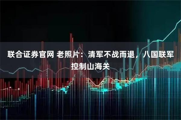 联合证券官网 老照片：清军不战而退，八国联军控制山海关