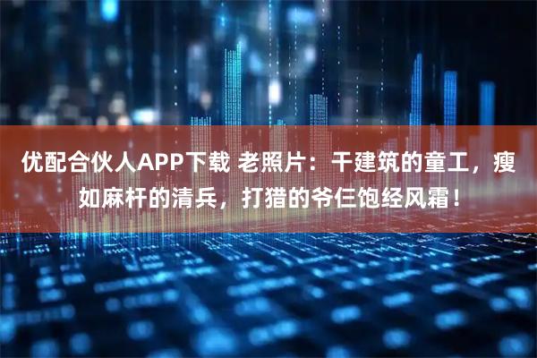 优配合伙人APP下载 老照片：干建筑的童工，瘦如麻杆的清兵，打猎的爷仨饱经风霜！