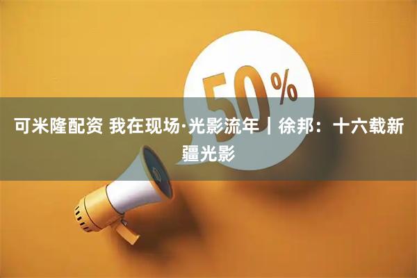 可米隆配资 我在现场·光影流年｜徐邦：十六载新疆光影