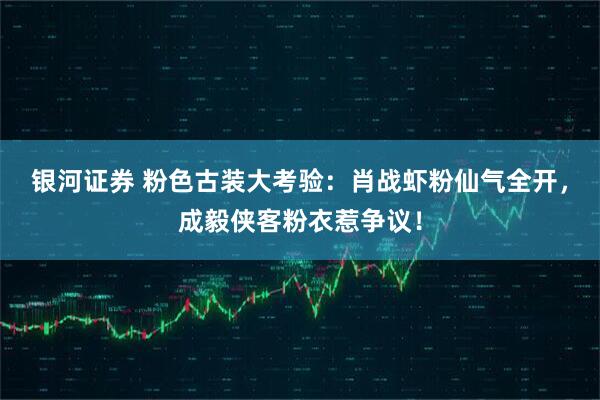 银河证券 粉色古装大考验：肖战虾粉仙气全开，成毅侠客粉衣惹争议！