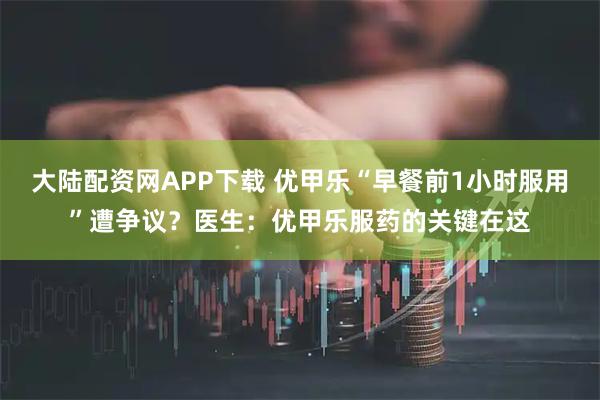 大陆配资网APP下载 优甲乐“早餐前1小时服用”遭争议？医生：优甲乐服药的关键在这