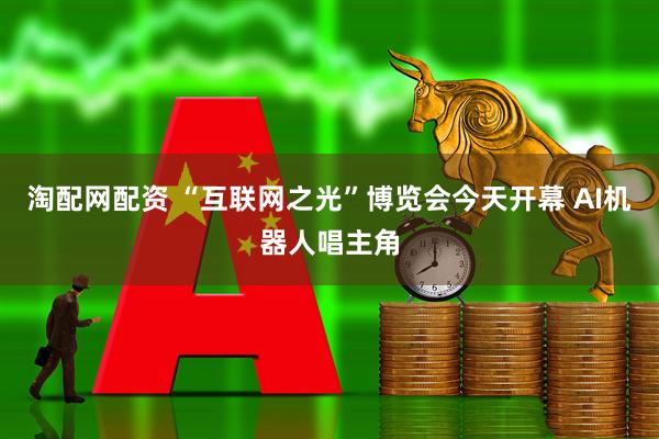 淘配网配资 “互联网之光”博览会今天开幕 AI机器人唱主角