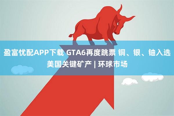 盈富忧配APP下载 GTA6再度跳票 铜、银、铀入选美国关键矿产 | 环球市场
