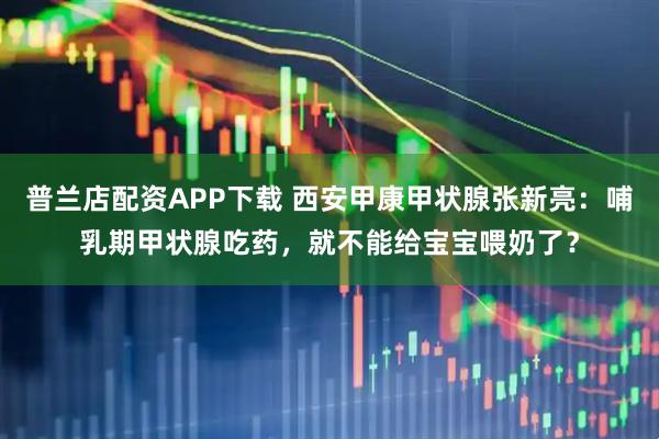 普兰店配资APP下载 西安甲康甲状腺张新亮:哺乳期甲状腺吃药,就不能给宝宝喂奶了?