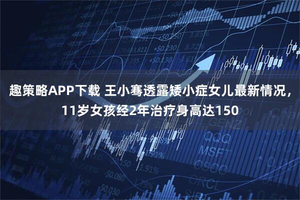 趣策略APP下载 王小骞透露矮小症女儿最新情况，11岁女孩经2年治疗身高达150