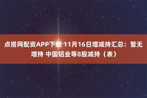 点搭网配资APP下载 11月16日增减持汇总：暂无增持 中国铝业等8股减持（表）