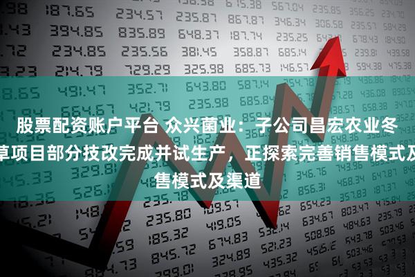 股票配资账户平台 众兴菌业：子公司昌宏农业冬虫夏草项目部分技改完成并试生产，正探索完善销售模式及渠道