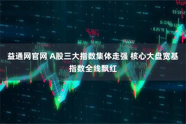 益通网官网 A股三大指数集体走强 核心大盘宽基指数全线飘红