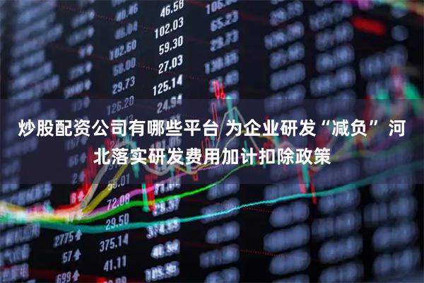 炒股配资公司有哪些平台 为企业研发“减负” 河北落实研发费用加计扣除政策
