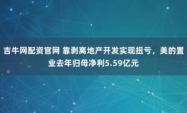 吉牛网配资官网 靠剥离地产开发实现扭亏，美的置业去年归母净利5.59亿元