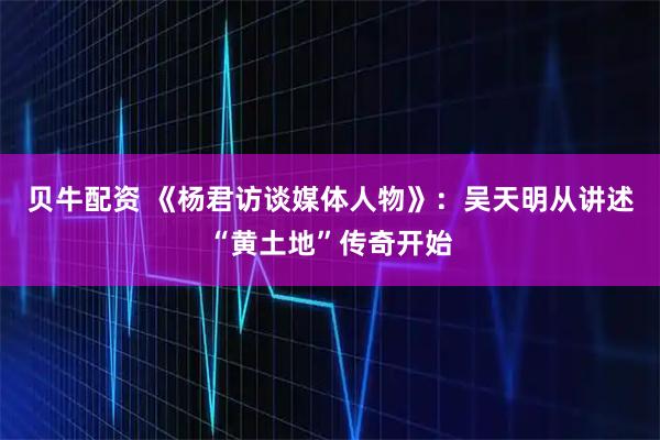 贝牛配资 《杨君访谈媒体人物》：吴天明从讲述“黄土地”传奇开始