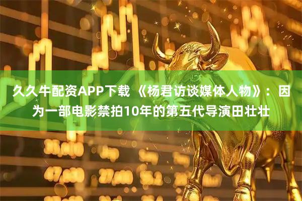 久久牛配资APP下载 《杨君访谈媒体人物》：因为一部电影禁拍10年的第五代导演田壮壮