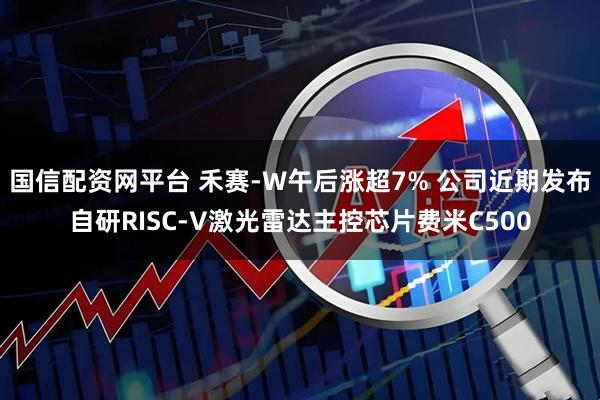 国信配资网平台 禾赛-W午后涨超7% 公司近期发布自研RISC-V激光雷达主控芯片费米C500