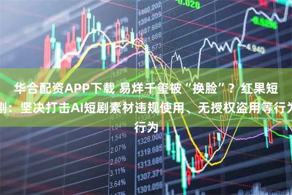 华合配资APP下载 易烊千玺被“换脸”？红果短剧：坚决打击AI短剧素材违规使用、无授权盗用等行为