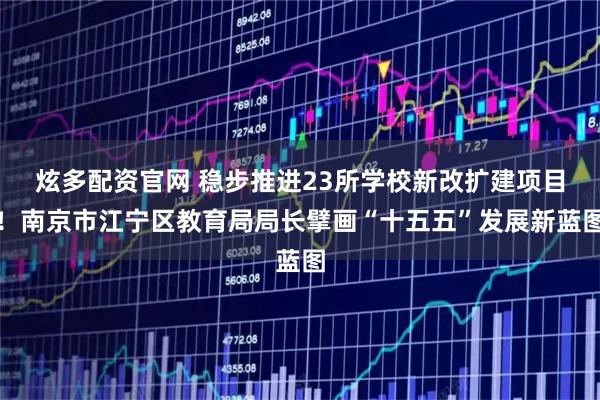 炫多配资官网 稳步推进23所学校新改扩建项目！南京市江宁区教育局局长擘画“十五五”发展新蓝图