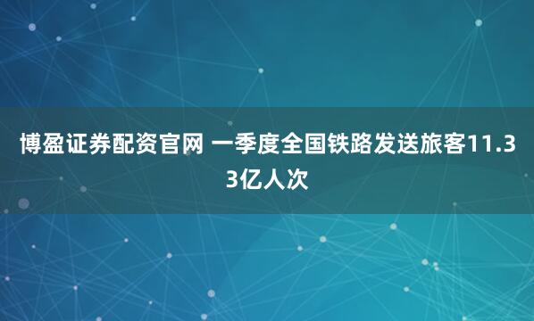 博盈证券配资官网 一季度全国铁路发送旅客11.33亿人次