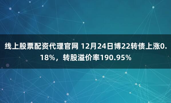 线上股票配资代理官网 12月24日博22转债上涨0.18%，转股溢价率190.95%
