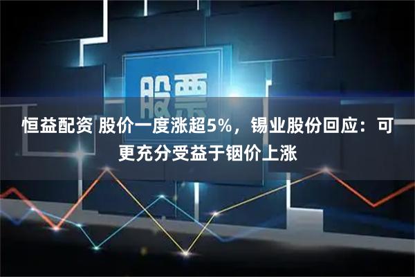 恒益配资 股价一度涨超5%，锡业股份回应：可更充分受益于铟价上涨