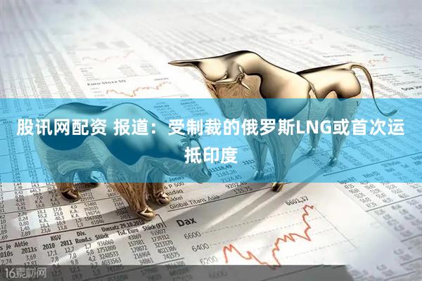 股讯网配资 报道：受制裁的俄罗斯LNG或首次运抵印度