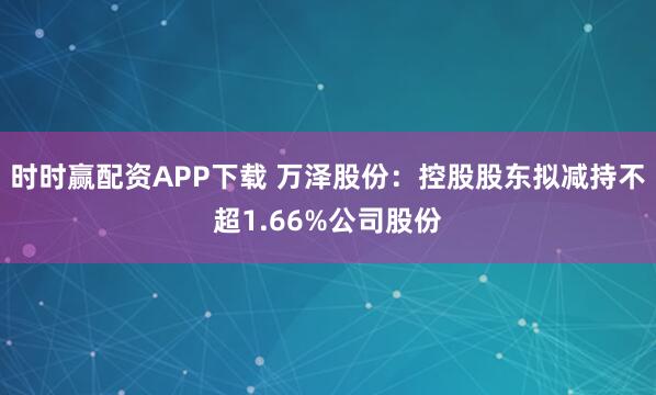时时赢配资APP下载 万泽股份：控股股东拟减持不超1.66%公司股份