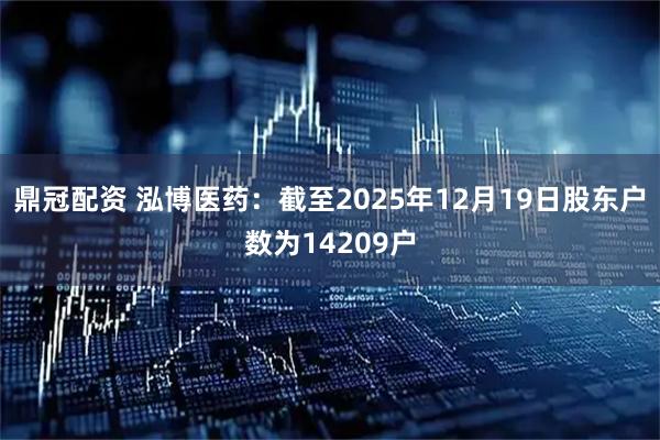 鼎冠配资 泓博医药：截至2025年12月19日股东户数为14209户