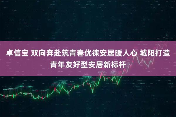 卓信宝 双向奔赴筑青春优徕安居暖人心 城阳打造青年友好型安居新标杆