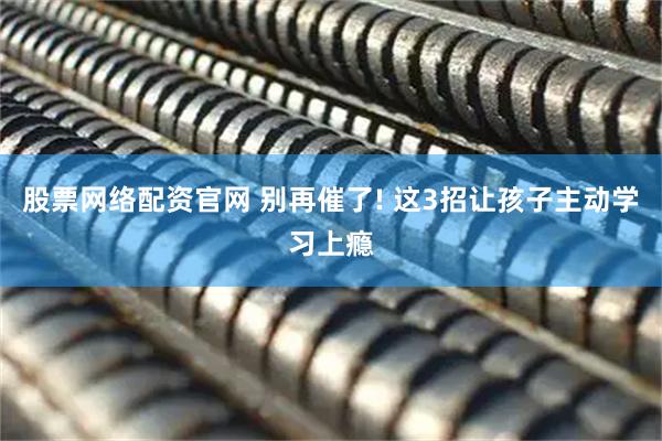 股票网络配资官网 别再催了! 这3招让孩子主动学习上瘾