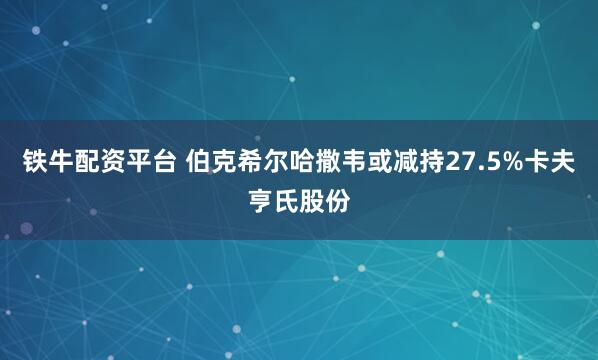 铁牛配资平台 伯克希尔哈撒韦或减持27.5%卡夫亨氏股份